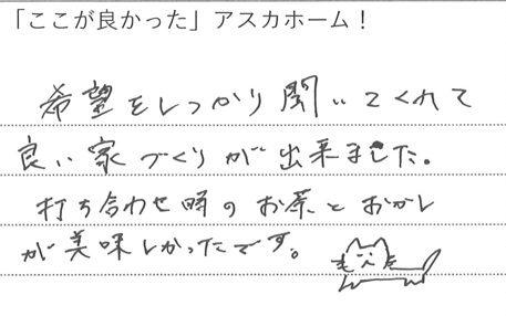 希望をしっかり聞いてくれて
良い家づくりが出来ました。
打ち合せ時のお茶とおかし
が美味しかったです。