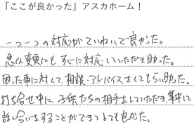 一つ一つの対応が丁寧で良かった。
急な変更にもすぐに対応していただき助かった。
困った事に対して、相談、アドバイスをしてもらい助かった。
打合せ中に子供たちの相手をしていただき集中して
話し合いをすることができてとても良かった。
